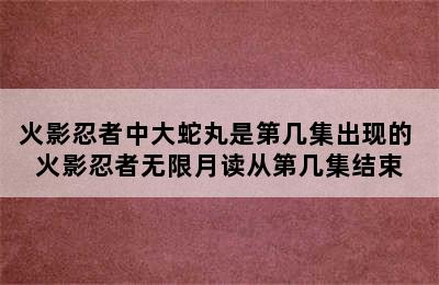 火影忍者中大蛇丸是第几集出现的 火影忍者无限月读从第几集结束